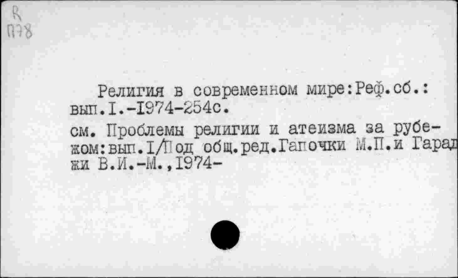 ﻿Религия в современном мире: Реф. сб.: вып.1.-1974-254с.
см. Проблемы религии и атеизма за рубежом: выл. 1Л од общ.ред.Гапочки Ы.П.и Гарад жи В.И.-М..1974-